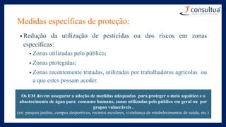 Medidas específicas de proteção:
• Redução da utilização de pesticidas ou dos riscos em zonas
específicas:
• Zonas utilizadas pelo público;
• Zonas protegidas;
• Zonas recentemente tratadas, utilizadas por trabalhadores agrícolas ou
a que estes possam aceder.
Os EM devem assegurar a adoção de medidas adequadas para proteger o meio aquático e o
abastecimento de água para consumo humano, zonas utilizadas pelo público em geral ou por
grupos vulneráveis .
(ex: parques jardins, campos desportivos, recintos escolares, vizinhança de estabelecimentos de saúde, etc.)
 