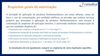 Requisitos gerais da autorização:
A atividade de aplicação de produtos fitofarmacêuticos em zonas urbanas, zonas de
lazer e vias de comunicação, por entidades públicas ou privadas que tenham serviços
próprios que procedam à aplicação de produtos fitofarmacêuticos sem recurso à
contratação de empresas de aplicação terrestre, é autorizada mediante comprovação de
que tais entidades dispõem de:
• Instalações que cumpram o disposto nos n.º 1 e 2 do artigo 5.º;
• Equipamento adequado de proteção individual em função dos produtos fitofarmacêuticos a utilizar;
• Equipamentos de aplicação adequados à utilização pretendida;
• Pelo menos um técnico responsável habilitado nos termos do artigo 7.º;
• Aplicadores habilitados ao abrigo do n.º 1 do artigo 18.º ou do artigo 22.º
As instalações devem igualmente cumprir as exigências de outra legislação específica
existente.
 