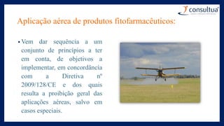Aplicação aérea de produtos fitofarmacêuticos:
• Vem dar sequência a um
conjunto de princípios a ter
em conta, de objetivos a
implementar, em concordância
com a Diretiva nº
2009/128/CE e dos quais
resulta a proibição geral das
aplicações aéreas, salvo em
casos especiais.
 