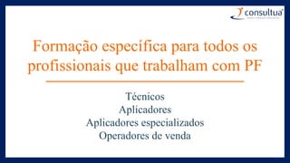 Formação específica para todos os
profissionais que trabalham com PF
Técnicos
Aplicadores
Aplicadores especializados
Operadores de venda
 