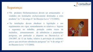 Segurança:
• “Os produtos fitofarmacêuticos devem ser armazenados e
vendidos em instalações exclusivamente destinadas a estes
produtos” (n.º 1 do artigo 4.º do Decreto-Lei n.º 173/2005);
• “As instalações devem obedecer à legislação e aos
regulamentos em vigor, nomeadamente os relativos a higiene
e segurança no trabalho, proteção contra riscos de
incêndios, armazenamento de substâncias e preparações
perigosas, em particular o disposto no Decreto-Lei n.º
254/2007, de 12 de Junho, relativo à prevenção de acidentes
graves que envolvam substâncias perigosas” (n.º 6 do artigo 4.º
do Decreto-Lei n.º 173/2005).
 