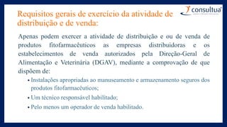Requisitos gerais de exercício da atividade de
distribuição e de venda:
Apenas podem exercer a atividade de distribuição e ou de venda de
produtos fitofarmacêuticos as empresas distribuidoras e os
estabelecimentos de venda autorizados pela Direção-Geral de
Alimentação e Veterinária (DGAV), mediante a comprovação de que
dispõem de:
• Instalações apropriadas ao manuseamento e armazenamento seguros dos
produtos fitofarmacêuticos;
• Um técnico responsável habilitado;
• Pelo menos um operador de venda habilitado.
 