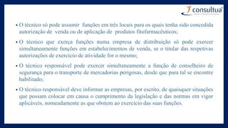 • O técnico só pode assumir funções em três locais para os quais tenha sido concedida
autorização de venda ou de aplicação de produtos fitofarmacêuticos;
• O técnico que exerça funções numa empresa de distribuição só pode exercer
simultaneamente funções em estabelecimentos de venda, se o titular das respetivas
autorizações de exercício de atividade for o mesmo;
• O técnico responsável pode exercer simultaneamente a função de conselheiro de
segurança para o transporte de mercadorias perigosas, desde que para tal se encontre
habilitado;
• O técnico responsável deve informar as empresas, por escrito, de quaisquer situações
que possam colocar em causa o cumprimento da legislação e das normas em vigor
aplicáveis, nomeadamente as que obstem ao exercício das suas funções.
 