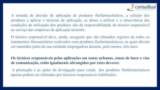 A tomada de decisão de aplicação de produtos fitofarmacêuticos, a seleção dos
produtos a aplicar e técnicas de aplicação, as doses a utilizar e a observância das
condições de utilização dos produtos são da responsabilidade do técnico responsável
ao serviço das empresas de aplicação terrestre.
O técnico responsável deve, ainda, assegurar que são efetuados registos de todos os
tratamentos fitossanitários realizados com produtos fitofarmacêuticos, os quais devem
ser mantidos junto da sua entidade empregadora durante, pelo menos, três anos.
Os técnicos responsáveis pelas aplicações em zonas urbanas, zonas de lazer e vias
de comunicação, estão igualmente abrangidos por estes deveres.
A promoção e as ações de divulgação para venda dos produtos fitofarmacêuticos
apenas podem ser efetuadas por técnicos responsáveis habilitados.
 