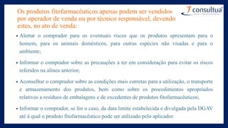 Os produtos fitofarmacêuticos apenas podem ser vendidos
por operador de venda ou por técnico responsável, devendo
estes, no ato de venda:
• Alertar o comprador para os eventuais riscos que os produtos apresentam para o
homem, para os animais domésticos, para outras espécies não visadas e para o
ambiente;
• Informar o comprador sobre as precauções a ter em consideração para evitar os riscos
referidos na alínea anterior;
• Aconselhar o comprador sobre as condições mais corretas para a utilização, o transporte
e armazenamento dos produtos, bem como sobre os procedimentos apropriados
relativos a resíduos de embalagens e de excedentes de produtos fitofarmacêuticos;
• Informar o comprador, se for o caso, da data limite estabelecida e divulgada pela DGAV
até à qual o produto fitofarmacêutico pode ser utilizado pelo aplicador.
 