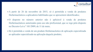 • A partir de 26 de novembro de 2015, só é permitida a venda de produtos
fitofarmacêuticos a aplicadores habilitados que se apresentem identificados;
• O disposto no número anterior não é aplicável à venda de produtos
fitofarmacêuticos autorizados para uso não profissional, que se rege pelo disposto
no Decreto-Lei n.º 101/2009, de 11 de maio;
• Só é permitida a venda de um produto fitofarmacêutico de aplicação especializada
ao aplicador especializado na aplicação daquele produto;
 