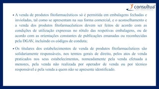 • A venda de produtos fitofarmacêuticos só é permitida em embalagens fechadas e
invioladas, tal como se apresentam na sua forma comercial, e o aconselhamento e
a venda dos produtos fitofarmacêuticos devem ser feitos de acordo com as
condições de utilização expressas no rótulo das respetivas embalagens, ou de
acordo com as orientações constantes de publicações emanadas ou reconhecidas
pela DGAV, incluindo os códigos de conduta;
• Os titulares dos estabelecimentos de venda de produtos fitofarmacêuticos são
solidariamente responsáveis, nos termos gerais de direito, pelos atos de venda
praticados nos seus estabelecimentos, nomeadamente pela venda efetuada a
menores, pela venda não realizada por operador de venda ou por técnico
responsável e pela venda a quem não se apresente identificado.
 