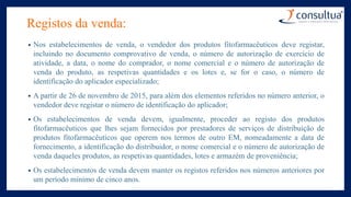 Registos da venda:
• Nos estabelecimentos de venda, o vendedor dos produtos fitofarmacêuticos deve registar,
incluindo no documento comprovativo de venda, o número de autorização de exercício de
atividade, a data, o nome do comprador, o nome comercial e o número de autorização de
venda do produto, as respetivas quantidades e os lotes e, se for o caso, o número de
identificação do aplicador especializado;
• A partir de 26 de novembro de 2015, para além dos elementos referidos no número anterior, o
vendedor deve registar o número de identificação do aplicador;
• Os estabelecimentos de venda devem, igualmente, proceder ao registo dos produtos
fitofarmacêuticos que lhes sejam fornecidos por prestadores de serviços de distribuição de
produtos fitofarmacêuticos que operem nos termos de outro EM, nomeadamente a data de
fornecimento, a identificação do distribuidor, o nome comercial e o número de autorização de
venda daqueles produtos, as respetivas quantidades, lotes e armazém de proveniência;
• Os estabelecimentos de venda devem manter os registos referidos nos números anteriores por
um período mínimo de cinco anos.
 