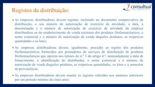 Registos da distribuição:
• As empresas distribuidoras devem registar, incluindo no documento comprovativo de
distribuição, o seu número de autorização de exercício de atividade, a data, a
denominação e o número de autorização de exercício de atividade da empresa
distribuidora ou do estabelecimento de venda recetores dos produtos fitofarmacêuticos, o
nome comercial e o número de autorização de venda daqueles produtos, as respetivas
quantidades e os lotes;
• As empresas distribuidoras devem, igualmente, proceder ao registo dos produtos
fitofarmacêuticos fornecidos por prestadores de serviços de distribuição de produtos
fitofarmacêuticos que operem nos termos do n.º 3 do artigo 4.º, nomeadamente a data de
fornecimento, a identificação do distribuidor, o nome comercial e o número de
autorização de venda daqueles produtos, as respetivas quantidades, os lotes e o armazém
de proveniência;
• As empresas distribuidoras devem manter os registos referidos nos números anteriores
por um período mínimo de cinco anos.
 