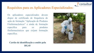Requisitos para os Aplicadores Especializados:
Os aplicadores especializados devem
dispor de certificado de frequência de
ação de formação “Aplicação de Produtos
Fitofarmacêuticos” e ainda de formação
específica para os produtos
fitofarmacêuticos que exijam formação
específica.
Cartão de identificação a emitir pela
DGAV
 