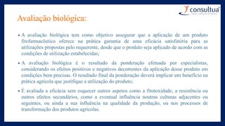 Avaliação biológica:
• A avaliação biológica tem como objetivo assegurar que a aplicação de um produto
fitofarmacêutico oferece na prática garantia de uma eficácia satisfatória para as
utilizações propostas pelo requerente, desde que o produto seja aplicado de acordo com as
condições de utilização estabelecidas;
• A avaliação biológica é o resultado da ponderação efetuada por especialistas,
considerando os efeitos positivos e negativos decorrentes da aplicação desse produto em
condições bem precisas. O resultado final da ponderação deverá implicar um benefício na
prática agrícola que justifique a utilização do produto;
• É avaliada a eficácia sem esquecer outros aspetos como a fitotoxidade, a resistência ou
outros efeitos secundários, como a eventual influência noutras culturas adjacentes ou
seguintes, ou ainda a sua influência na qualidade da produção, ou nos processos de
transformação dos produtos agrícolas.
 