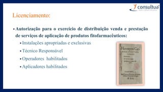 Licenciamento:
• Autorização para o exercício de distribuição venda e prestação
de serviços de aplicação de produtos fitofarmacêuticos:
• Instalações apropriadas e exclusivas
• Técnico Responsável
• Operadores habilitados
• Aplicadores habilitados
 