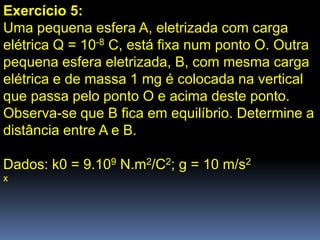 Exercício 5:
Uma pequena esfera A, eletrizada com carga
elétrica Q = 10-8 C, está fixa num ponto O. Outra
pequena esfera eletrizada, B, com mesma carga
elétrica e de massa 1 mg é colocada na vertical
que passa pelo ponto O e acima deste ponto.
Observa-se que B fica em equilíbrio. Determine a
distância entre A e B.

Dados: k0 = 9.109 N.m2/C2; g = 10 m/s2
x
 
