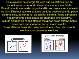 Este excesso de energia faz com que os elétrons que se
      encontram no exterior do átomo abandonem sua órbita.
Quando um átomo perde ou ganha elétrons passa a ser chamado
de íons. Dizemos que ele se torna um íons positivo quando perde
 elétrons e se, ao contrário, ele ganhar elétrons, ficará carregado
      negativamente e passará a ser chamado íons negativo.
 Alguns elétrons de certos átomos metálicos estão relativamente
          livres para transportar-se de um átomo a outro.
  Estes elétrons livres são quem constituem o fluxo de corrente
                  elétrica nos condutores elétricos.
 