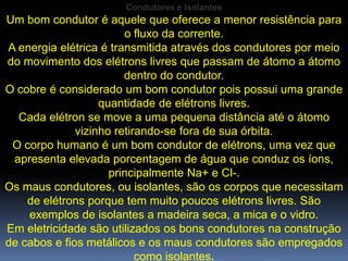 Condutores e Isolantes
Um bom condutor é aquele que oferece a menor resistência para
                        o fluxo da corrente.
A energia elétrica é transmitida através dos condutores por meio
do movimento dos elétrons livres que passam de átomo a átomo
                        dentro do condutor.
O cobre é considerado um bom condutor pois possui uma grande
                   quantidade de elétrons livres.
  Cada elétron se move a uma pequena distância até o átomo
              vizinho retirando-se fora de sua órbita.
 O corpo humano é um bom condutor de elétrons, uma vez que
 apresenta elevada porcentagem de água que conduz os íons,
                     principalmente Na+ e Cl-.
Os maus condutores, ou isolantes, são os corpos que necessitam
    de elétrons porque tem muito poucos elétrons livres. São
    exemplos de isolantes a madeira seca, a mica e o vidro.
Em eletricidade são utilizados os bons condutores na construção
de cabos e fios metálicos e os maus condutores são empregados
                           como isolantes.
 
