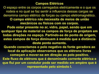 Campos Elétricos
 O espaço entre os corpos carregados eletricamente e o que os
   rodeia e no qual se faz sentir a influencia dessas cargas se
 denomina campo elétrico de forças ou campo eletromagnético.
       O campo elétrico não necessita de meios de união
             mecânicos ou físicos com os corpos.
    Pode estar presente no ar, vidro, papel, sendo que em
qualquer tipo de material os campos de força de projetam em
 todas direções no espaço. Partindo-se do ponto de origem,
  estes campos de força diminuem à medida que a distância
                     deste ponto aumenta.
  Quando conectamos o polo negativo da fonte geradora ao
     local da aplicação observamos que os elétrons livres
       começam a mover-se em direção ao polo positivo.
 Este fluxo de elétrons que é denominado corrente elétrica e
 que flui por um condutor pode ser medido em ampère que é
                  representado pelo símbolo I.
 