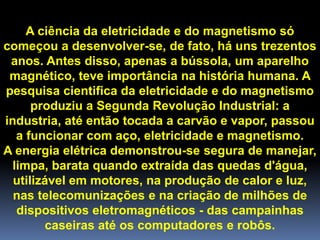 A ciência da eletricidade e do magnetismo só
começou a desenvolver-se, de fato, há uns trezentos
 anos. Antes disso, apenas a bússola, um aparelho
 magnético, teve importância na história humana. A
pesquisa cientifica da eletricidade e do magnetismo
      produziu a Segunda Revolução Industrial: a
industria, até então tocada a carvão e vapor, passou
   a funcionar com aço, eletricidade e magnetismo.
A energia elétrica demonstrou-se segura de manejar,
  limpa, barata quando extraída das quedas d'água,
  utilizável em motores, na produção de calor e luz,
  nas telecomunizações e na criação de milhões de
   dispositivos eletromagnéticos - das campainhas
        caseiras até os computadores e robôs.
 