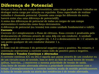 Diferença de Potencial
Graças à força do seu campo eletrostático, uma carga pode realizar trabalho ao
deslogar outra carga por atração ou repulsão. Essa capacidade de realizar
trabalho é chamada potencial. Quando uma carga for diferente da outra,
haverá entre elas uma diferença de potencial(E).
A soma das diferenças de potencial de todas as cargas de um campo
eletrostático é conhecida como força eletromotriz.
A diferença de potencial (ou tensão) tem como unidade fundamental o volt(V).
Corrente
Corrente (I) é simplesmente o fluxo de elétrons. Essa crrente é produzida pelo
deslocamento de elétrons através de uma ddp em um condutor. A unidade
fundamental de corrente é o ampère (A). 1 A é o deslocamento de 1 C através de
um ponto qualquer de um condutor durante 1 s.
I=Q/t
O fluxo real de elétrons é do potencial negativo para o positivo. No entanto, é
convenção representar a corrente como indo do positivo para o negativo.
Correntes e Tensões Contínuas e Alternadas
A corrente contínua (CC ou DC) é aquela que passa através de um condutor ou
de um circuito num só sentido. Isso se deve ao fato de suas fontes de tensão
(pilhas, baterias,...) manterem a mesma polaridade de tensão de saída.
Uma fonte de tensão alternada alterna a polaridade constantemente com o
tempo. Conseqüentemente a corrente também muda de sentido periódicamente.
A linha de tensão usada na aioria das residências é de tensão alternada.
 