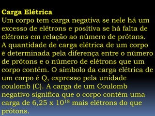 Carga Elétrica
Um corpo tem carga negativa se nele há um
excesso de elétrons e positiva se há falta de
elétrons em relação ao número de prótons.
A quantidade de carga elétrica de um corpo
é determinada pela diferença entre o número
de prótons e o número de elétrons que um
corpo contém. O símbolo da carga elétrica de
um corpo é Q, expresso pela unidade
coulomb (C). A carga de um Coulomb
negativo significa que o corpo contém uma
carga de 6,25 x 1018 mais elétrons do que
prótons.
 
