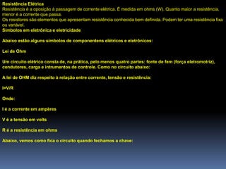 Resistência Elétrica
Resistência é a oposição à passagem de corrente elétrica. É medida em ohms (W). Quanto maior a resistência,
menor é a corrente que passa.
Os resistores são elementos que apresentam resistência conhecida bem definida. Podem ter uma resistência fixa
ou variável.
Símbolos em eletrônica e eletricidade

Abaixo estão alguns símbolos de componentens elétricos e eletrônicos:

Lei de Ohm

Um circuito elétrico consta de, na prática, pelo menos quatro partes: fonte de fem (força eletromotriz),
condutores, carga e intrumentos de controle. Como no circuito abaixo:

A lei de OHM diz respeito à relação entre corrente, tensão e resistência:

I=V/R

Onde:

I é a corrente em ampères

V é a tensão em volts

R é a resistência em ohms

Abaixo, vemos como fica o circuito quando fechamos a chave:
 