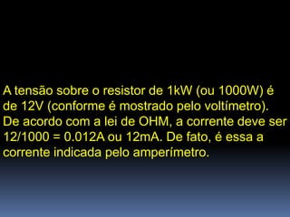 A tensão sobre o resistor de 1kW (ou 1000W) é
de 12V (conforme é mostrado pelo voltímetro).
De acordo com a lei de OHM, a corrente deve ser
12/1000 = 0.012A ou 12mA. De fato, é essa a
corrente indicada pelo amperímetro.
 