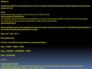 Potência

A potência elétrica numa parte de um circuito é igual à tensão dessa parte multiplicada pela corrente que
passa por ela:

P=VI
Combinando essa equação com I=V/R, temos: P=RI2 e V2/R.
Associações de Resistores
Os resistores podem se associar em paralelo ou em série. (Na verdade existem outras formas de associação,
mas elas são um pouco mais complicadas e serão vistas futuramente)
Associação Série

Na associação série, dois resistores consecutivos têm um ponto em comum. A resistência equivalente é a
soma das resistências individuais. Ou seja:

Req = R1 + R2 + R3 + ...

Exemplificando:

Calcule a resistência equivalente no esquema abaixo:

Req = 10kW + 1MW + 470W

Req = 10000W + 1000000W + 470W

Req = 1010470W

-=-=-=-

Associação Paralelo
Dois resistores estão em paralelo se há dois pontos em comum entre eles. Neste caso, a fórmula para a
resistência equivalente é: 1/Req = 1/R1 + 1/R2 + 1/R3 + ...
 