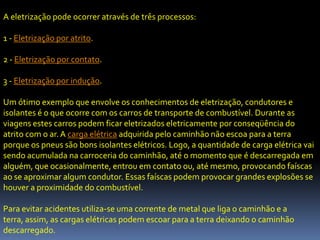 A eletrização pode ocorrer através de três processos:

1 - Eletrização por atrito.

2 - Eletrização por contato.

3 - Eletrização por indução.

Um ótimo exemplo que envolve os conhecimentos de eletrização, condutores e
isolantes é o que ocorre com os carros de transporte de combustível. Durante as
viagens estes carros podem ficar eletrizados eletricamente por conseqüência do
atrito com o ar. A carga elétrica adquirida pelo caminhão não escoa para a terra
porque os pneus são bons isolantes elétricos. Logo, a quantidade de carga elétrica vai
sendo acumulada na carroceria do caminhão, até o momento que é descarregada em
alguém, que ocasionalmente, entrou em contato ou, até mesmo, provocando faíscas
ao se aproximar algum condutor. Essas faíscas podem provocar grandes explosões se
houver a proximidade do combustível.

Para evitar acidentes utiliza-se uma corrente de metal que liga o caminhão e a
terra, assim, as cargas elétricas podem escoar para a terra deixando o caminhão
descarregado.
 