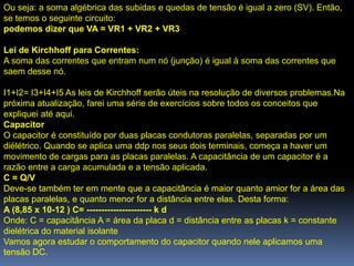 Ou seja: a soma algébrica das subidas e quedas de tensão é igual a zero (SV). Então,
se temos o seguinte circuito:
podemos dizer que VA = VR1 + VR2 + VR3

Lei de Kirchhoff para Correntes:
A soma das correntes que entram num nó (junção) é igual à soma das correntes que
saem desse nó.

I1+I2= I3+I4+I5 As leis de Kirchhoff serão úteis na resolução de diversos problemas.Na
próxima atualização, farei uma série de exercícios sobre todos os conceitos que
expliquei até aqui.
Capacitor
O capacitor é constituído por duas placas condutoras paralelas, separadas por um
diélétrico. Quando se aplica uma ddp nos seus dois terminais, começa a haver um
movimento de cargas para as placas paralelas. A capacitância de um capacitor é a
razão entre a carga acumulada e a tensão aplicada.
C = Q/V
Deve-se também ter em mente que a capacitância é maior quanto amior for a área das
placas paralelas, e quanto menor for a distância entre elas. Desta forma:
A (8,85 x 10-12 ) C= ---------------------- k d
Onde: C = capacitância A = área da placa d = distância entre as placas k = constante
dielétrica do material isolante
Vamos agora estudar o comportamento do capacitor quando nele aplicamos uma
tensão DC.
 