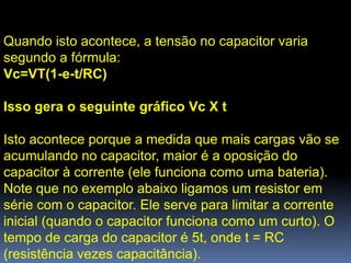 Quando isto acontece, a tensão no capacitor varia
segundo a fórmula:
Vc=VT(1-e-t/RC)

Isso gera o seguinte gráfico Vc X t

Isto acontece porque a medida que mais cargas vão se
acumulando no capacitor, maior é a oposição do
capacitor à corrente (ele funciona como uma bateria).
Note que no exemplo abaixo ligamos um resistor em
série com o capacitor. Ele serve para limitar a corrente
inicial (quando o capacitor funciona como um curto). O
tempo de carga do capacitor é 5t, onde t = RC
(resistência vezes capacitância).
 