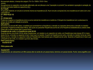 No exemplo abaixo, o tempo de carga é: Tc= 5 x 1000 x 10-6 = 5ms
-=-=-=-
Se aplicamos no capacitor uma tensão alternada, ele vai oferecer uma "oposição à corrente" (na verdade é oposição à variação de
tensão) chamada reatância capacitiva (Xc).
Xc=1/2pfC
A oposição total de um circuito à corrente chama-se impedância (Z). Num circuito composto de uma resistência em série com uma
capacitância:
Z = (R22+Xc2) 1/2
ou
Z = Ö R22+XC2
Podemos imaginar a impedância como a soma vetorial de resistência e reatância. O ângulo da impedância com a abscissa é o
atraso da tensão em relação à corrente.
Aplicações:
Se temos um circuito RC série, a medida que aumentarmor a freqüência, a tensão no capacitor diminuirá e a tensão no resistor
aumentará. Podemos então fazer filtros, dos quais só passarão freqüências acima de uma freqüência estabelecida ou abaixo dela.
Estes são os filtros passa alta e passa baixa.
Freqüência de corte: é a freqüência onde XC=R.
Quando temos uma fonte CA de várias freqüencias, um resistor e um capacitor em série, em freqüências mais baixas XC é maior,
desta forma, a tensão no capacitor é bem maior que no resistor. A partir da freqüência de corte, a tensão no resistor torna-se maior.
Dessa forma, a tensão no capacitor é alta em freqüências mais baixas que a freqüência de corte. Quando a freqüência é maior que
a freqüência de corte, é o resistor que terá alta tensão.
Filtro passa baixa:
  Vsaída=It XC

Filtro passa alta

Vsaída=It R
Logicamente, se colocarmos um filtro passa alta na saída de um passa baixa, teremos um passa banda. Fonte: www.angelfire.com
 