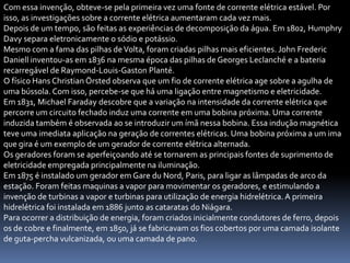Com essa invenção, obteve-se pela primeira vez uma fonte de corrente elétrica estável. Por
isso, as investigações sobre a corrente elétrica aumentaram cada vez mais.
Depois de um tempo, são feitas as experiências de decomposição da água. Em 1802, Humphry
Davy separa eletronicamente o sódio e potássio.
Mesmo com a fama das pilhas de Volta, foram criadas pilhas mais eficientes. John Frederic
Daniell inventou-as em 1836 na mesma época das pilhas de Georges Leclanché e a bateria
recarregável de Raymond-Louis-Gaston Planté.
O físico Hans Christian Örsted observa que um fio de corrente elétrica age sobre a agulha de
uma bússola. Com isso, percebe-se que há uma ligação entre magnetismo e eletricidade.
Em 1831, Michael Faraday descobre que a variação na intensidade da corrente elétrica que
percorre um circuito fechado induz uma corrente em uma bobina próxima. Uma corrente
induzida também é observada ao se introduzir um ímã nessa bobina. Essa indução magnética
teve uma imediata aplicação na geração de correntes elétricas. Uma bobina próxima a um ima
que gira é um exemplo de um gerador de corrente elétrica alternada.
Os geradores foram se aperfeiçoando até se tornarem as principais fontes de suprimento de
eletricidade empregada principalmente na iluminação.
Em 1875 é instalado um gerador em Gare du Nord, Paris, para ligar as lâmpadas de arco da
estação. Foram feitas maquinas a vapor para movimentar os geradores, e estimulando a
invenção de turbinas a vapor e turbinas para utilização de energia hidrelétrica. A primeira
hidrelétrica foi instalada em 1886 junto as cataratas do Niágara.
Para ocorrer a distribuição de energia, foram criados inicialmente condutores de ferro, depois
os de cobre e finalmente, em 1850, já se fabricavam os fios cobertos por uma camada isolante
de guta-percha vulcanizada, ou uma camada de pano.
 