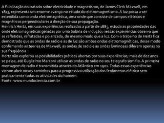 A Publicação do tratado sobre eletricidade e magnetismo, de James Clerk Maxwell, em
1873, representa um enorme avanço no estudo do eletromagnetismo. A luz passa a ser
estendida como onda eletromagnética, uma onde que consiste de campos elétricos e
magnéticos perpendiculares à direção de sua propagação.
Heinrich Hertz, em suas experiências realizadas a partir de 1885, estuda as propriedades das
onde eletromagnéticas geradas por uma bobina de indução; nessas experiências observa que
se refletidas, refratadas e polarizada, do mesmo modo que a luz. Com o trabalho de Hertz fica
demostrado que as ondas de radio e as de luz são ambas ondas eletromagnéticas, desse modo
confirmando as teorias de Maxwell; as ondas de radio e as ondas luminosas diferem apenas na
sua freqüência.
Hertz não explorou as possibilidades práticas abertas por suas experiências; mais de dez anos
se passa, até Guglielmo Marconi utilizar as ondas de radio no seu telegrafo sem fio. A primeira
mensagem de radio é transmitida através do Atlântico em 1901. Todas essas experiências
vieram abrir novos caminhos para a progressiva utilização dos fenômenos elétrico sem
praticamente todas as atividades do homem.
Fonte: www.mundociencia.com.br
 