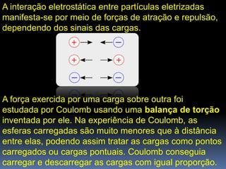 A interação eletrostática entre partículas eletrizadas
manifesta-se por meio de forças de atração e repulsão,
dependendo dos sinais das cargas.




A força exercida por uma carga sobre outra foi
estudada por Coulomb usando uma balança de torção
inventada por ele. Na experiência de Coulomb, as
esferas carregadas são muito menores que à distância
entre elas, podendo assim tratar as cargas como pontos
carregados ou cargas pontuais. Coulomb conseguia
carregar e descarregar as cargas com igual proporção.
 