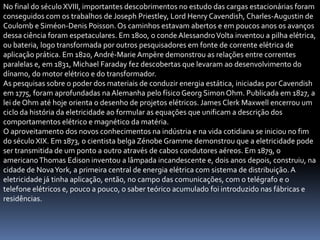 No final do século XVIII, importantes descobrimentos no estudo das cargas estacionárias foram
conseguidos com os trabalhos de Joseph Priestley, Lord Henry Cavendish, Charles-Augustin de
Coulomb e Siméon-Denis Poisson. Os caminhos estavam abertos e em poucos anos os avanços
dessa ciência foram espetaculares. Em 1800, o conde Alessandro Volta inventou a pilha elétrica,
ou bateria, logo transformada por outros pesquisadores em fonte de corrente elétrica de
aplicação prática. Em 1820, André-Marie Ampère demonstrou as relações entre correntes
paralelas e, em 1831, Michael Faraday fez descobertas que levaram ao desenvolvimento do
dínamo, do motor elétrico e do transformador.
As pesquisas sobre o poder dos materiais de conduzir energia estática, iniciadas por Cavendish
em 1775, foram aprofundadas na Alemanha pelo físico Georg Simon Ohm. Publicada em 1827, a
lei de Ohm até hoje orienta o desenho de projetos elétricos. James Clerk Maxwell encerrou um
ciclo da história da eletricidade ao formular as equações que unificam a descrição dos
comportamentos elétrico e magnético da matéria.
O aproveitamento dos novos conhecimentos na indústria e na vida cotidiana se iniciou no fim
do século XIX. Em 1873, o cientista belga Zénobe Gramme demonstrou que a eletricidade pode
ser transmitida de um ponto a outro através de cabos condutores aéreos. Em 1879, o
americano Thomas Edison inventou a lâmpada incandescente e, dois anos depois, construiu, na
cidade de Nova York, a primeira central de energia elétrica com sistema de distribuição. A
eletricidade já tinha aplicação, então, no campo das comunicações, com o telégrafo e o
telefone elétricos e, pouco a pouco, o saber teórico acumulado foi introduzido nas fábricas e
residências.
 