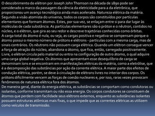 O descobrimento do elétron por Joseph John Thomson na década de 1890 pode ser
considerado o marco da passagem da ciência da eletricidade para a da eletrônica, que
proporcionou um avanço tecnológico ainda mais acelerado. Natureza elétrica da matéria.
Segundo a visão atomista do universo, todos os corpos são constituídos por partículas
elementares que formam átomos. Estes, por sua vez, se enlaçam entre si para dar lugar às
moléculas de cada substância. As partículas elementares são o próton e o nêutron, contidos no
núcleo, e o elétron, que gira ao seu redor e descreve trajetórias conhecidas como órbitas.
A carga total do átomo é nula, ou seja, as cargas positiva e negativa se compensam porque o
átomo possui o mesmo número de prótons e elétrons - partículas com a mesma carga, mas de
sinais contrários. Os nêutrons não possuem carga elétrica. Quando um elétron consegue vencer
a força de atração do núcleo, abandona o átomo, que fica, então, carregado positivamente.
Livre, o elétron circula pelo material ou entra na configuração de outro átomo, o qual adquire
uma carga global negativa. Os átomos que apresentam esse desequilíbrio de carga se
denominam íons e se encontram em manifestações elétricas da matéria, como a eletrólise, que
é a decomposição das substâncias por ação da corrente elétrica. A maior parte dos efeitos de
condução elétrica, porém, se deve à circulação de elétrons livres no interior dos corpos. Os
prótons dificilmente vencem as forças de coesão nucleares e, por isso, raras vezes provocam
fenômenos de natureza elétrica fora dos átomos.
De maneira geral, diante da energia elétrica, as substâncias se comportam como condutoras ou
isolantes, conforme transmitam ou não essa energia. Os corpos condutores se constituem de
átomos que perdem com facilidade seus elétrons externos, enquanto as substâncias isolantes
possuem estruturas atômicas mais fixas, o que impede que as correntes elétricas as utilizem
como veículos de transmissão.
 