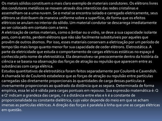 Os metais sólidos constituem o mais claro exemplo de materiais condutores. Os elétrons livres
dos condutores metálicos se movem através dos interstícios das redes cristalinas e
assemelham-se a uma nuvem. Se o metal se encontra isolado e carregado eletricamente, seus
elétrons se distribuem de maneira uniforme sobre a superfície, de forma que os efeitos
elétricos se anulam no interior do sólido. Um material condutor se descarrega imediatamente
ao ser colocado em contato com a terra.
A eletrização de certos materiais, como o âmbar ou o vidro, se deve a sua capacidade isolante
pois, com o atrito, perdem elétrons que não são facilmente substituíveis por aqueles que
provêm de outros átomos. Por isso, esses materiais conservam a eletrização por um período de
tempo tão mais longo quanto menor for sua capacidade de ceder elétrons. Eletrostática. A
parte da eletricidade que estuda o comportamento de cargas elétricas estáticas no espaço é
conhecida pelo nome de eletrostática. Ela desenvolveu-se precocemente dentro da história da
ciência e se baseia na observação das forças de atração ou repulsão que aparecem entre as
substâncias com carga elétrica.
Estudos quantitativos de eletrostática foram feitos separadamente por Coulomb e Cavendish.
A chamada lei de Coulomb estabelece que as forças de atração ou repulsão entre partículas
carregadas são diretamente proporcionais às quantidades de carga dessas partículas e
inversamente proporcionais ao quadrado da distância que as separa. Determinada de forma
empírica, essa lei só é válida para cargas pontuais em repouso. Sua expressão matemática é: Q
e Q' indicam a grandeza das cargas, r é a distância entre elas e k é a constante de
proporcionalidade ou constante dielétrica, cujo valor depende do meio em que se acham
imersas as partículas elétricas. A direção das forças é paralela à linha que une as cargas elétricas
em questão.
 