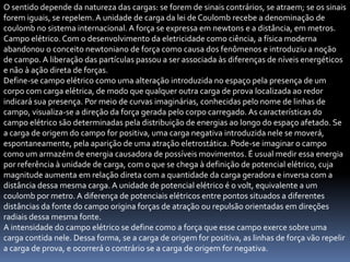 O sentido depende da natureza das cargas: se forem de sinais contrários, se atraem; se os sinais
forem iguais, se repelem. A unidade de carga da lei de Coulomb recebe a denominação de
coulomb no sistema internacional. A força se expressa em newtons e a distância, em metros.
Campo elétrico. Com o desenvolvimento da eletricidade como ciência, a física moderna
abandonou o conceito newtoniano de força como causa dos fenômenos e introduziu a noção
de campo. A liberação das partículas passou a ser associada às diferenças de níveis energéticos
e não à ação direta de forças.
Define-se campo elétrico como uma alteração introduzida no espaço pela presença de um
corpo com carga elétrica, de modo que qualquer outra carga de prova localizada ao redor
indicará sua presença. Por meio de curvas imaginárias, conhecidas pelo nome de linhas de
campo, visualiza-se a direção da força gerada pelo corpo carregado. As características do
campo elétrico são determinadas pela distribuição de energias ao longo do espaço afetado. Se
a carga de origem do campo for positiva, uma carga negativa introduzida nele se moverá,
espontaneamente, pela aparição de uma atração eletrostática. Pode-se imaginar o campo
como um armazém de energia causadora de possíveis movimentos. É usual medir essa energia
por referência à unidade de carga, com o que se chega à definição de potencial elétrico, cuja
magnitude aumenta em relação direta com a quantidade da carga geradora e inversa com a
distância dessa mesma carga. A unidade de potencial elétrico é o volt, equivalente a um
coulomb por metro. A diferença de potenciais elétricos entre pontos situados a diferentes
distâncias da fonte do campo origina forças de atração ou repulsão orientadas em direções
radiais dessa mesma fonte.
A intensidade do campo elétrico se define como a força que esse campo exerce sobre uma
carga contida nele. Dessa forma, se a carga de origem for positiva, as linhas de força vão repelir
a carga de prova, e ocorrerá o contrário se a carga de origem for negativa.
 