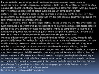 Diz-se, portanto, que as cargas positivas são geradoras de campos magnéticos e as
negativas, de sistemas de absorção ou sumidouros. Dielétricos. As substâncias dielétricas (que
isolam eletricidade) se distinguem das condutoras por não possuírem cargas livres que possam
mover-se através do material, ao serem submetidas a um campo elétrico. Nos
dielétricos, todos os elétrons estão ligados e por isso o único movimento possível é um leve
deslocamento das cargas positivas e negativas em direções opostas, geralmente pequeno em
comparação com as distâncias atômicas.
Esse deslocamento, chamado polarização elétrica, atinge valores importantes em substâncias
cujas moléculas já possuam um ligeiro desequilíbrio na distribuição das cargas. Nesse caso, se
produz ainda uma orientação dessas moléculas no sentido do campo elétrico externo e se
constituem pequenos dipolos elétricos que criam um campo característico. O campo é dito
fechado quando suas linhas partem do pólo positivo e chegam ao negativo.
O campo elétrico no interior das substâncias dielétricas contém uma parte, fornecida pelo
próprio dielétrico em forma de polarização induzida e de reorientação de suas moléculas, que
modifica o campo exterior a que está submetido. O estudo dos dielétricos adquire grande
relevância na construção de dispositivos armazenadores de energia elétrica, também
conhecidos como condensadores ou capacitores, os quais constam basicamente de duas placas
condutoras com potencial elétrico distinto, entre as quais se intercala a substância dielétrica.
Cria-se um campo elétrico entre as placas, incrementado pela polarização do dielétrico que
armazena energia. A capacidade de armazenamento de um condensador se avalia mediante
um coeficiente - conhecido como capacitância - que depende de suas características físicas e
geométricas. Essa grandeza tem dimensões de carga por potencial elétrico e se mede
comumente em faradays (coulombs por volts).
Circuitos elétricos e forças eletromotrizes.
 