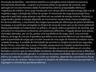 Do estudo da eletrólise - intercâmbio eletrônico e energético entre substâncias químicas
normalmente dissolvidas - surgiram as primeiras pilhas ou geradores de corrente, cuja
aplicação em circuitos forneceu dados fundamentais sobre as propriedades elétricas e
magnéticas da matéria. Uma carga introduzida num campo elétrico recebe energia dele e se vê
impelida a seguir a direção das linhas do campo. O movimento da carga é provocado físico
segundo o qual todo corpo alcança o equilíbrio em seu estado de energia mínima. Portanto, a
carga tende a perder a energia adquirida, ao movimentar-se para áreas menos energéticas.
Em termos elétricos, o movimento das cargas é provocado por diferenças de potencial elétrico
no espaço, e as partículas carregadas se dirigem de zonas de maior para as de menor potencial.
Nessa propriedade se fundamentam as pilhas e, em geral, todos os geradores de corrente, que
consistem em duas placas condutoras com potenciais diferentes. A ligação dessas duas placas,
chamadas eletrodos, por um fio, produz uma transferência de carga, isto é, uma corrente
elétrica, ao longo do circuito. A grandeza que define uma corrente elétrica é sua intensidade,
que é a quantidade de cargas que circulam através de uma seção do filamento condutor numa
unidade de tempo. A unidade de intensidade da corrente é o ampère (coulomb por segundo).
Muitos físicos, entre eles Gay-Lussac e Faraday, pesquisaram as relações existentes entre a
tensão e a corrente elétricas. Georg Simon Ohm estudou as correntes elétricas em circuitos
fechados e concluiu que as intensidades resultantes são diretamente proporcionais à diferença
de potencial fornecida pelo gerador. A constante de proporcionalidade, denominada resistência
elétrica do material e medida em ohms (volts por ampères), depende das características físicas
e geométricas do condutor. Nesse contexto se dispõem de diferentes recursos que permitem a
regulagem e controle das grandezas elétricas.
 