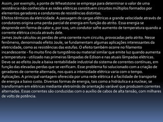 Assim, por exemplo, a ponte de Wheatstone se emprega para determinar o valor de uma
resistência não conhecida e as redes elétricas constituem circuitos múltiplos formados por
elementos geradores e condutores de resistências distintas.
Efeitos térmicos da eletricidade. A passagem de cargas elétricas a grande velocidade através de
condutores origina uma perda parcial de energia em função do atrito. Essa energia se
desprende em forma de calor e, por isso, um condutor sofre aumento de temperatura quando a
corrente elétrica circula através dele.
James Joule calculou as perdas de uma corrente num circuito, provocadas pelo atrito. Nesse
fenômeno, denominado efeito Joule, se fundamentam algumas aplicações interessantes da
eletricidade, como as resistências das estufas. O efeito também ocorre no filamento
incandescente - fio muito fino de tungstênio ou material similar que emite luz quando aumenta
a temperatura - utilizado nas primeiras lâmpadas de Edison e nas atuais lâmpadas elétricas.
Deve-se ao efeito Joule a baixa rentabilidade industrial do sistema de correntes contínuas, em
função das elevadas perdas que se verificam. Esse problema foi solucionado com a criação de
geradores de corrente alternada, nos quais a intensidade elétrica varia com o tempo.
Aplicações. A principal vantagem oferecida por uma rede elétrica é a facilidade de transporte
de energia a baixo custo. Diversas formas de energia, tais como a hidráulica e a nuclear, se
transformam em elétricas mediante eletroímãs de orientação variável que produzem correntes
alternadas. Essas correntes são conduzidas com o auxílio de cabos de alta tensão, com milhares
de volts de potência.
 