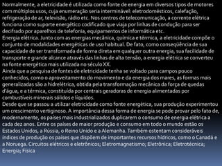Normalmente, a eletricidade é utilizada como fonte de energia em diversos tipos de motores
com múltiplos usos, cuja enumeração seria interminável: eletrodomésticos, calefação,
refrigeração de ar, televisão, rádio etc. Nos centros de telecomunicação, a corrente elétrica
funciona como suporte energético codificado que viaja por linhas de condução para ser
decifrado por aparelhos de telefonia, equipamentos de informática etc.
Energia elétrica. Junto com as energias mecânica, química e térmica, a eletricidade compõe o
conjunto de modalidades energéticas de uso habitual. De fato, como conseqüência de sua
capacidade de ser transformada de forma direta em qualquer outra energia, sua facilidade de
transporte e grande alcance através das linhas de alta tensão, a energia elétrica se converteu
na fonte energética mais utilizada no século XX.
Ainda que a pesquisa de fontes de eletricidade tenha se voltado para campos pouco
conhecidos, como o aproveitamento do movimento e da energia dos mares, as formas mais
generalizadas são a hidrelétrica, obtida pela transformação mecânica da força de quedas
d'água, e a térmica, constituída por centrais geradoras de energia alimentadas por
combustíveis minerais sólidos e líquidos.
Desde que se passou a utilizar eletricidade como fonte energética, sua produção experimentou
um crescimento vertiginoso. A importância dessa forma de energia se pode provar pelo fato de,
modernamente, os países mais industrializados duplicarem o consumo de energia elétrica a
cada dez anos. Entre os países de maior produção e consumo em todo o mundo estão os
Estados Unidos, a Rússia, o Reino Unido e a Alemanha. Também ostentam consideráveis
índices de produção os países que dispõem de importantes recursos hídricos, como o Canadá e
a Noruega. Circuitos elétricos e eletrônicos; Eletromagnetismo; Eletrônica; Eletrotécnica;
Energia; Física
 