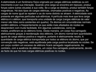 A eletricidade é um fenômeno físico originado por cargas elétricas estáticas ou em
movimento e por sua interação. Quando uma carga se encontra em repouso, produz
forças sobre outras situadas à sua volta. Se a carga se desloca, produz também forças
magnéticas. Há dois tipos de cargas elétricas, chamadas positivas e negativas. As
cargas de nome igual se repelem e as de nome distinto se atraem. A eletricidade está
presente em algumas partículas sub-atômicas. A partícula mais leve que leva carga
elétrica é o elétron, que transporta uma unidade de carga (cargas elétricas de valor
menor são tidas como existentes em quarks). Os átomos em circunstâncias normais
contêm elétrons, e freqüentemente os que estão mais afastados do núcleo se
desprendem com muita facilidade. Em algumas substâncias, como os
metais, proliferam-se os elétrons livres. Desta maneira, um corpo fica carregado
eletricamente graças à reordenação dos elétrons. Um átomo normal tem quantidades
iguais de carga elétrica positiva e negativa, portanto é eletricamente neutro. A
quantidade de carga elétrica transportada por todos os elétrons do átomo, que por
convenção são negativas, está equilibrada pela carga positiva localizada no núcleo. Se
um corpo contém um excesso de elétrons ficará carregado negativamente. Ao
contrário, com a ausência de elétrons, um corpo fica carregado positivamente, devido
ao facto de que há mais cargas elétricas positivas no núcleo.
 