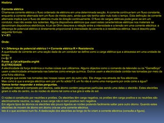 História

Corrente elétrica
Chama-se corrente elétrica o fluxo ordenado de elétrons em uma determinada secção. A corrente contínua tem um fluxo constante,
enquanto a corrente alternada tem um fluxo de média zero, ainda que não tenha valor nulo todo o tempo. Esta definição de corrente
alternada implica que o fluxo de elétrons muda de direção continuamente. O fluxo de cargas elétricas pode gerar-se em um
condutor, mas não existe nos isolantes. Alguns dispositivos elétricos que usam estas características elétricas nos materiais se
denominam dispositivos eletrônicos. A Lei de Ohm descreve a relação entre a intensidade e a tensão em uma corrente eléctrica: a
diferença de potencial elétrico é diretamente proporcional à intensidade de corrente e à resistência elétrica. Isso é descrito pela
seguinte fórmula:
V = R*I

Onde:

V = Diferença de potencial elétrico I = Corrente elétrica R = Resistencia
A quantidade de corrente em uma seção dada de um condutor se define como a carga elétrica que a atravessa em uma unidade de
tempo.
I=Q/T
Fonte: p://pt.wikipedia.orghtt
ELETRICIDADE
A electricidade dá força dinâmica a muitas coisas que utilizamos. Alguns objectos como o comando da televisão ou os "GameBoys"
usam a electricidade armazenada nas baterias como energia química. Outros usam a electricidade contida nas tomadas por meio da
uma ficha eléctrica.
A energia que existe nas tomadas das nossas casas vem de outro sítio. Ela chega-nos através de fios eléctricos.
Mas como é que a energia eléctrica vem por um fio sólido? E um fio não é como uma mangueira por onde corre a água?
Vamos tentar responder a estas perguntas.
Qualquer material é composto por átomos, cada átomo contém pequenas partículas sendo uma delas o electrão. Estes electrões
giram à volta do centro, ou do núcleo do átomo tal como a lua gira à volta do sol.

O núcleo é constituído por neutrões e protões. Os electrões têm carga negativa, os protões têm carga positiva e os neutrões são
electricamente neutros, ou seja, a sua carga não é nem positiva nem negativa.
Em alguns tipos de átomos os electrões são pouco ligados ao núcleo podendo facilmente saltar para outro átomo. Quando estes
electrões de movem de átomo em átomo cria-se uma corrente eléctrica.
Isto é o que acontece num fio. A deslocação dos electrões ao longo do fio criam a corrente eléctrica (consulta a figura).
 