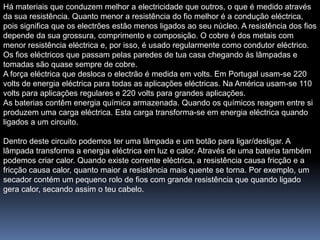 Há materiais que conduzem melhor a electricidade que outros, o que é medido através
da sua resistência. Quanto menor a resistência do fio melhor é a condução eléctrica,
pois significa que os electrões estão menos ligados ao seu núcleo. A resistência dos fios
depende da sua grossura, comprimento e composição. O cobre é dos metais com
menor resistência eléctrica e, por isso, é usado regularmente como condutor eléctrico.
Os fios eléctricos que passam pelas paredes de tua casa chegando ás lâmpadas e
tomadas são quase sempre de cobre.
A força eléctrica que desloca o electrão é medida em volts. Em Portugal usam-se 220
volts de energia eléctrica para todas as aplicações eléctricas. Na América usam-se 110
volts para aplicações regulares e 220 volts para grandes aplicações.
As baterias contêm energia química armazenada. Quando os químicos reagem entre si
produzem uma carga eléctrica. Esta carga transforma-se em energia eléctrica quando
ligados a um circuito.

Dentro deste circuito podemos ter uma lâmpada e um botão para ligar/desligar. A
lâmpada transforma a energia eléctrica em luz e calor. Através de uma bateria também
podemos criar calor. Quando existe corrente eléctrica, a resistência causa fricção e a
fricção causa calor, quanto maior a resistência mais quente se torna. Por exemplo, um
secador contém um pequeno rolo de fios com grande resistência que quando ligado
gera calor, secando assim o teu cabelo.
 