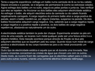 Tenta a seguinte experiência: esfrega um balão numa camisola de lã ou no teu cabelo.
Depois encosta-o à parede, se o largares ele permanece lá (como se estivesse colado).
Agora esfrega dois balões um no outro, segura-os pelas pontas e junta-os. Vais verificar
que eles se repelem. Ao friccionar os dois balões eles adquirem electricidade estática.
Ao esfregar o balão, ele adquirir electrões extra da camisola ou do cabelo ficando
negativamente carregado. A carga negativa do primeiro balão atrai a carga positiva da
parede, assim o balão mantêm-se, por alguns instantes, suspenso na parede. Os dois
balões friccionados adquirem carga negativa. Ora, sabendo que a carga negativa repele
a carga negativa e a positiva repele a positiva, os dois balões de carga negativa
repelem-se, afastando-se naturalmente um do outro.

A electricidade estática também te pode dar choque. Experimente arrastar os pés em
cima de uma carpete, ao tocares num metal qualquer pode sair uma faísca entre ti e o
objecto metálico. Esta reacção acontece porque através da fricção os teus pés
adquirem electrões que se espalham pelo teu corpo. Quando tocas num metal de carga
positiva a electricidade do teu corpo transfere-se para a do metal provocando um
choque.
Outro tipo de electricidade estática é aquela que se vê durante uma trovoada. Nas
nuvens cinzentas concentram-se cristais de água que chocam uns com os outros.
Deste modo, as nuvens ficam tão carregadas que os electrões saltam para o chão ou
para outra outras nuvens, criando uma corrente eléctrica chamada relâmpago.
Revisão da matéria dada
 