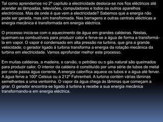Tal como aprendemos no 2º capítulo a electricidade desloca-se nos fios eléctricos até
acender as lâmpadas, televisões, computadores e todos os outros aparelhos
electrónicos. Mas de onde é que vem a electricidade? Sabemos que a energia não
pode ser gerada, mas sim transformada. Nas barragens e outras centrais eléctricas a
energia mecânica é transformada em energia eléctrica.

O processo inicia-se com o aquecimento de água em grandes caldeiras. Nestas,
queimam-se combustíveis para produzir calor e ferve-se a água de forma a transformá-
la em vapor. O vapor é condensado em alta pressão na turbina, que gira a grande
velocidade; o gerador ligado á turbina transforma a energia da rotação mecânica da
turbina em electricidade. Vamos aprofundar melhor este processo.

Em muitas caldeiras, a madeira, o carvão, o petróleo ou o gás natural são queimados
para produzir calor. O interior da caldeira é constituído por uma série de tubos de metal
por onde passa água corrente. A energia calorífica aquece os tubos e a água até ferver.
A água ferve a 100º Celsius ou a 212º Fahrenheit. A turbina contém várias lâminas
semelhantes a uma ventoinha. O vapor da água chega ás lâminas que começam a
girar. O gerador encontra-se ligado á turbina e recebe a sua energia mecânica
transformando-a em energia eléctrica.
 