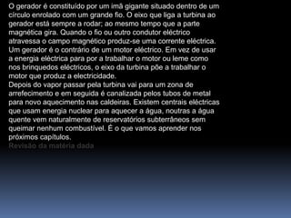 O gerador é constituído por um imã gigante situado dentro de um
círculo enrolado com um grande fio. O eixo que liga a turbina ao
gerador está sempre a rodar; ao mesmo tempo que a parte
magnética gira. Quando o fio ou outro condutor eléctrico
atravessa o campo magnético produz-se uma corrente eléctrica.
Um gerador é o contrário de um motor eléctrico. Em vez de usar
a energia eléctrica para por a trabalhar o motor ou leme como
nos brinquedos eléctricos, o eixo da turbina põe a trabalhar o
motor que produz a electricidade.
Depois do vapor passar pela turbina vai para um zona de
arrefecimento e em seguida é canalizada pelos tubos de metal
para novo aquecimento nas caldeiras. Existem centrais eléctricas
que usam energia nuclear para aquecer a água, noutras a água
quente vem naturalmente de reservatórios subterrâneos sem
queimar nenhum combustível. É o que vamos aprender nos
próximos capítulos.
Revisão da matéria dada
 