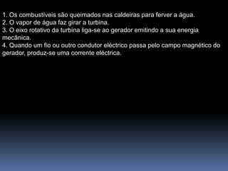 1. Os combustíveis são queimados nas caldeiras para ferver a água.
2. O vapor de água faz girar a turbina.
3. O eixo rotativo da turbina liga-se ao gerador emitindo a sua energia
mecânica.
4. Quando um fio ou outro condutor eléctrico passa pelo campo magnético do
gerador, produz-se uma corrente eléctrica.
 