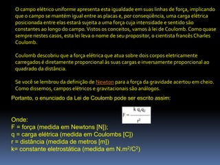O campo elétrico uniforme apresenta esta igualdade em suas linhas de força, implicando
 que o campo se mantém igual entre as placas e, por conseqüência, uma carga elétrica
 posicionada entre elas estará sujeita a uma força cuja intensidade e sentido são
 constantes ao longo do campo. Vistos os conceitos, vamos à lei de Coulomb. Como quase
 sempre nestes casos, esta lei leva o nome de seu propositor, o cientista francês Charles
 Coulomb.

 Coulomb descobriu que a força elétrica que atua sobre dois corpos eletricamente
 carregados é diretamente proporcional às suas cargas e inversamente proporcional ao
 quadrado da distância.

 Se você se lembrou da definição de Newton para a força da gravidade acertou em cheio.
 Como dissemos, campos elétricos e gravitacionais são análogos.
Portanto, o enunciado da Lei de Coulomb pode ser escrito assim:


Onde:
F = força (medida em Newtons [N]);
q = carga elétrica (medida em Coulombs [C])
r = distância (medida de metros [m])
k= constante eletrostática (medida em N.m2/C2)
 