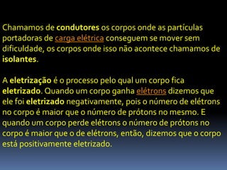 Chamamos de condutores os corpos onde as partículas
portadoras de carga elétrica conseguem se mover sem
dificuldade, os corpos onde isso não acontece chamamos de
isolantes.

A eletrização é o processo pelo qual um corpo fica
eletrizado. Quando um corpo ganha elétrons dizemos que
ele foi eletrizado negativamente, pois o número de elétrons
no corpo é maior que o número de prótons no mesmo. E
quando um corpo perde elétrons o número de prótons no
corpo é maior que o de elétrons, então, dizemos que o corpo
está positivamente eletrizado.
 